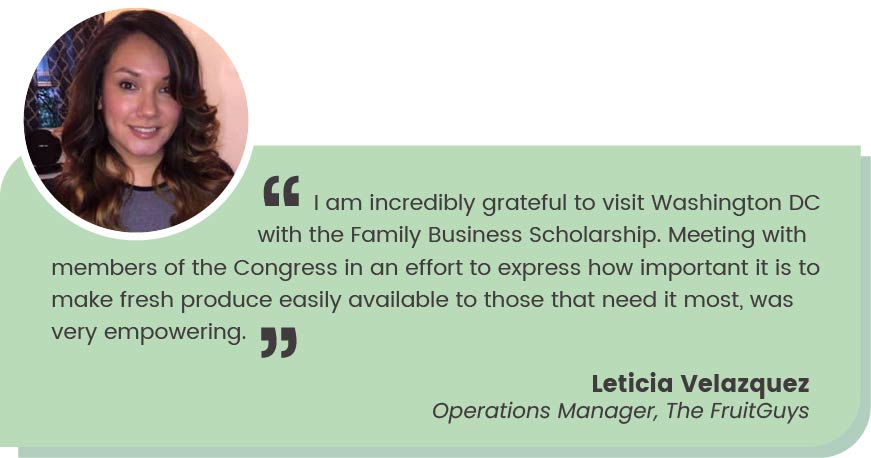 Leticia Velazquez Operations Manager, The FruitGuys quote: "I am incredibly grateful to visit Washington DC with the Family Business Scholarship. Meeting with members of the Congress in an effort to express how important it is to make fresh produce easily available to those that need it most, was very empowering."